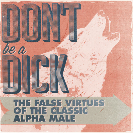 Don’t Be a Dick: The False Virtues of the Classic Alpha Male