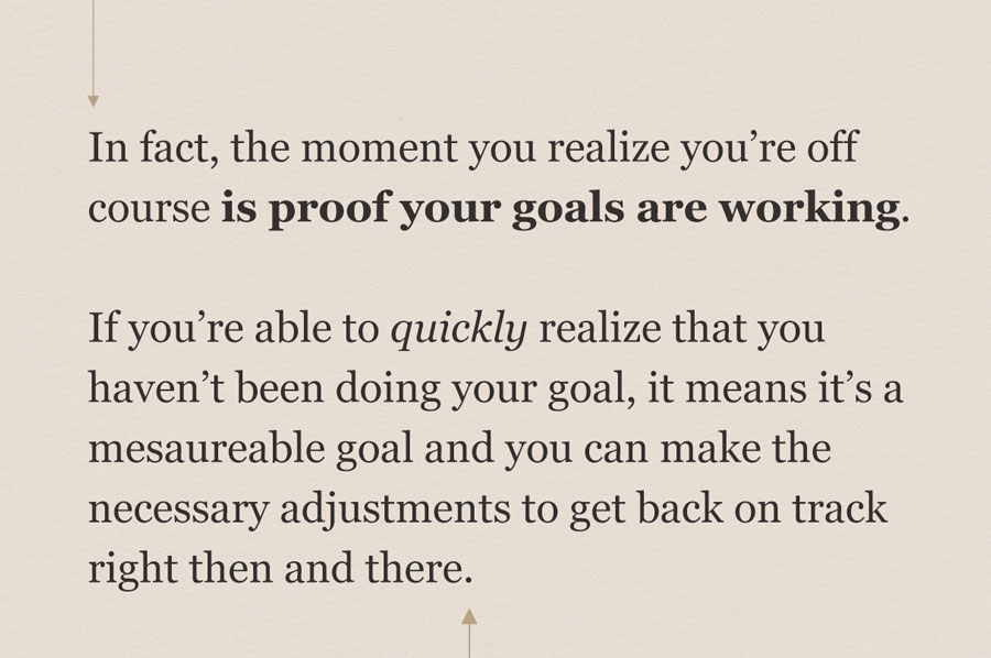 pull quote: In fact, the moment you realize you're off course is proof your goals are working. If you're able to quickly realize that you haven't been doing your goal, it means it's a good goal and it means you can make the necessary adjustments to get back on track right then and there. 