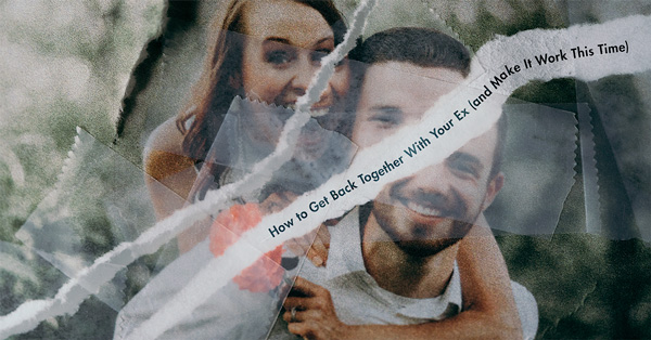 How To Get Back Together with Your Ex (and Make It Work This Time)