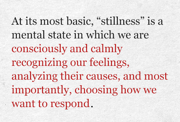 At its most basic, “stillness” is a mental state in which we are consciously and calmly recognizing our feelings, analyzing their causes, and most importantly, choosing how we want to respond. 