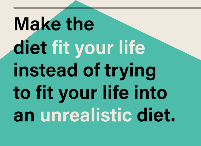 Make the diet fit your life instead of trying to adapt your life to an unrealistic diet