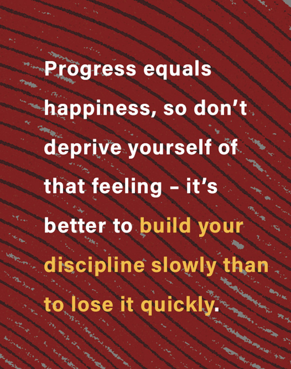 Progress equals happiness, so don’t deprive yourself of that feeling – it’s better to build your discipline slowly than to lose it quickly.