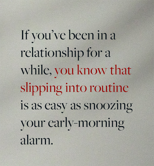 If you’ve been in a relationship for a while, you know that slipping into routine is as easy as snoozing your early-morning alarm. t