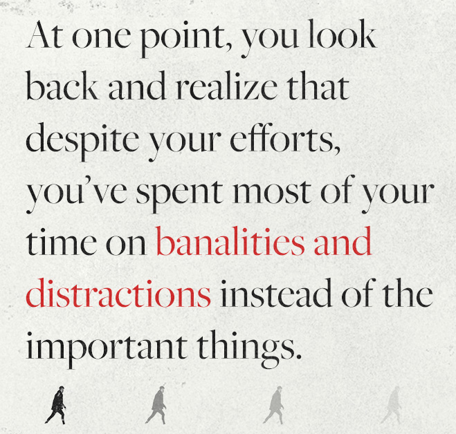 At one point, you look back and realize that despite your efforts, you’ve spent most of your time on banalities and distractions instead of the important things.
