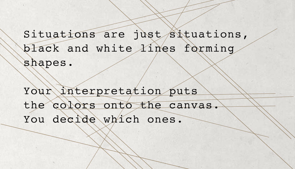 Situațiile sunt doar situații, linii albe și negre formând forme.  Interpretarea ta pune culorile pe pânză.  Tu decizi care dintre ele.