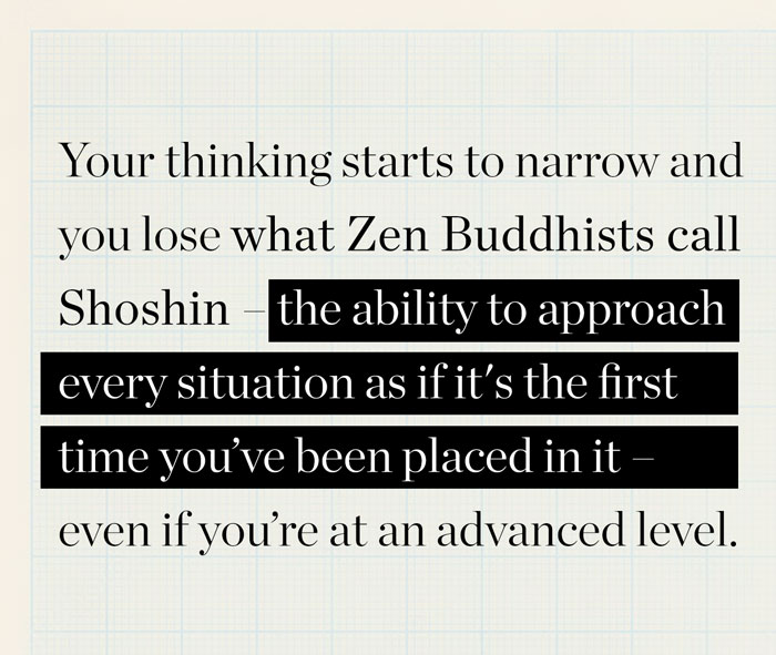 Gândirea ta începe să se îngusteze și pierzi ceea ce budiștii Zen numesc Shoshin – abilitatea de a aborda fiecare situație ca și cum ar fi prima dată când ai fost plasat în ea – chiar dacă te afli la un nivel avansat.